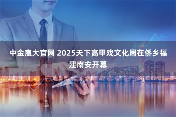 中金宸大官网 2025天下高甲戏文化周在侨乡福建南安开幕