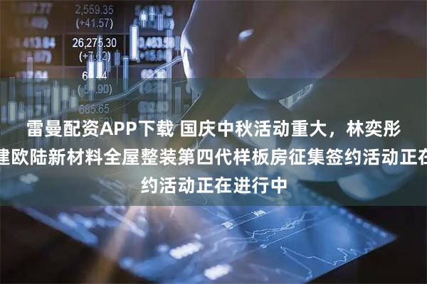 雷曼配资APP下载 国庆中秋活动重大，林奕彤代言福建欧陆新材料全屋整装第四代样板房征集签约活动正在进行中