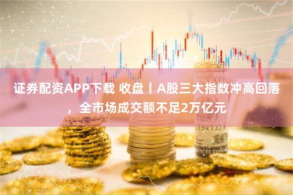 证券配资APP下载 收盘丨A股三大指数冲高回落，全市场成交额不足2万亿元