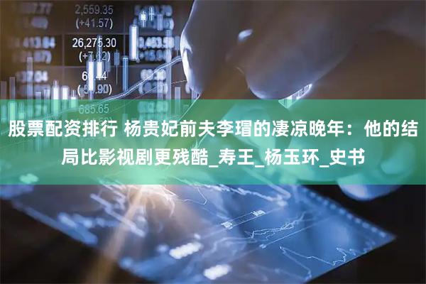 股票配资排行 杨贵妃前夫李瑁的凄凉晚年：他的结局比影视剧更残酷_寿王_杨玉环_史书
