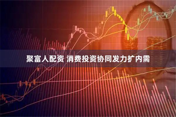 聚富人配资 消费投资协同发力扩内需