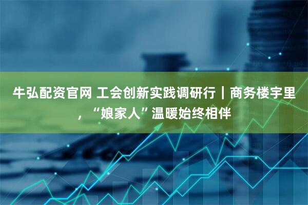 牛弘配资官网 工会创新实践调研行｜商务楼宇里，“娘家人”温暖始终相伴