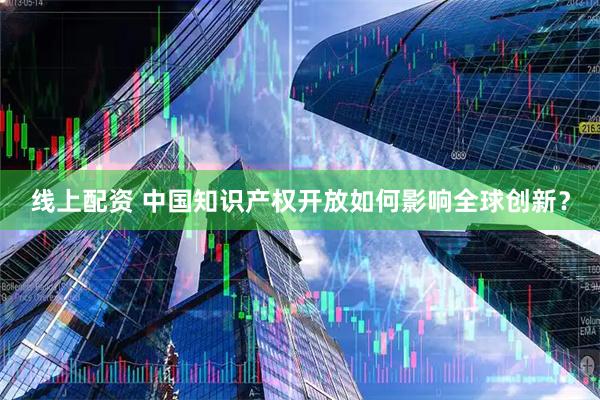 线上配资 中国知识产权开放如何影响全球创新？