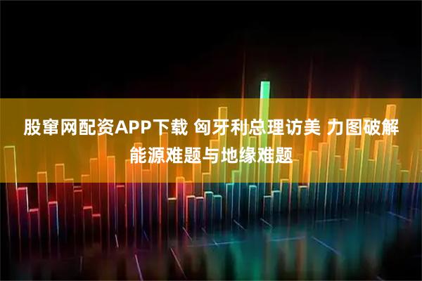 股窜网配资APP下载 匈牙利总理访美 力图破解能源难题与地缘难题