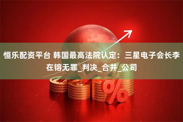 恒乐配资平台 韩国最高法院认定：三星电子会长李在镕无罪_判决_合并_公司