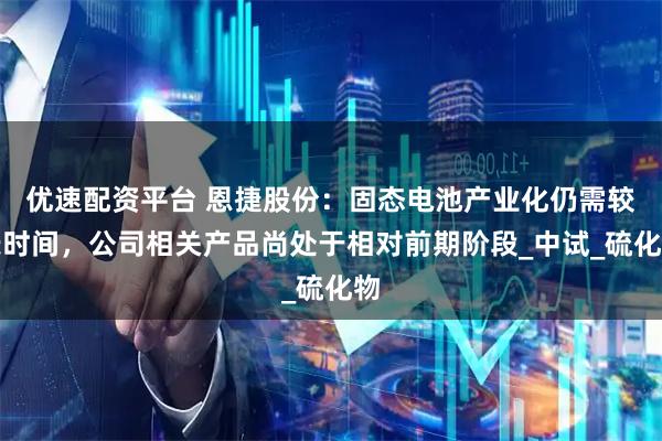 优速配资平台 恩捷股份：固态电池产业化仍需较长时间，公司相关产品尚处于相对前期阶段_中试_硫化物