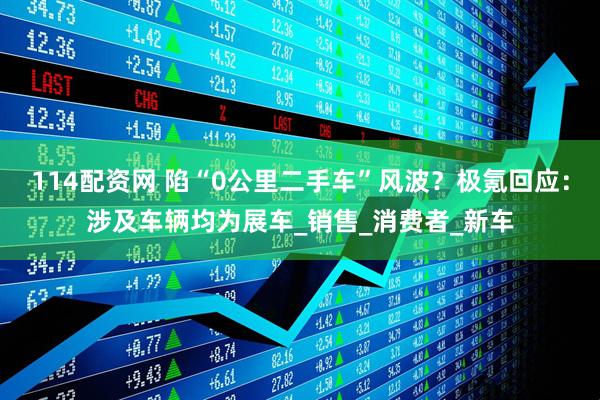 114配资网 陷“0公里二手车”风波？极氪回应：涉及车辆均为展车_销售_消费者_新车