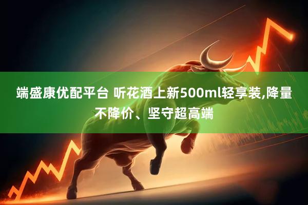 端盛康优配平台 听花酒上新500ml轻享装,降量不降价、坚守超高端