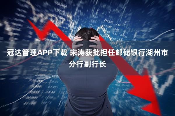 冠达管理APP下载 宋涛获批担任邮储银行湖州市分行副行长