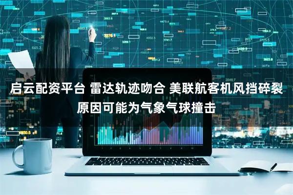 启云配资平台 雷达轨迹吻合 美联航客机风挡碎裂原因可能为气象气球撞击