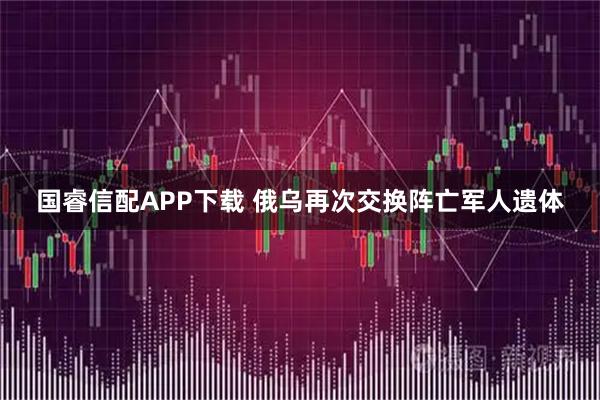 国睿信配APP下载 俄乌再次交换阵亡军人遗体