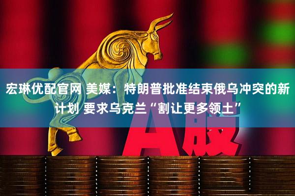 宏琳优配官网 美媒：特朗普批准结束俄乌冲突的新计划 要求乌克兰“割让更多领土”