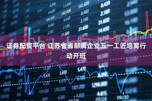 证券配资平台 江苏省省部属企业五一工匠培育行动开班