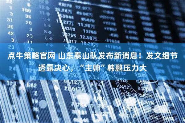 点牛策略官网 山东泰山队发布新消息！发文细节透露决心，“主帅”韩鹏压力大
