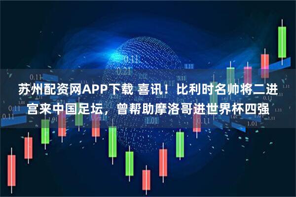 苏州配资网APP下载 喜讯！比利时名帅将二进宫来中国足坛，曾帮助摩洛哥进世界杯四强