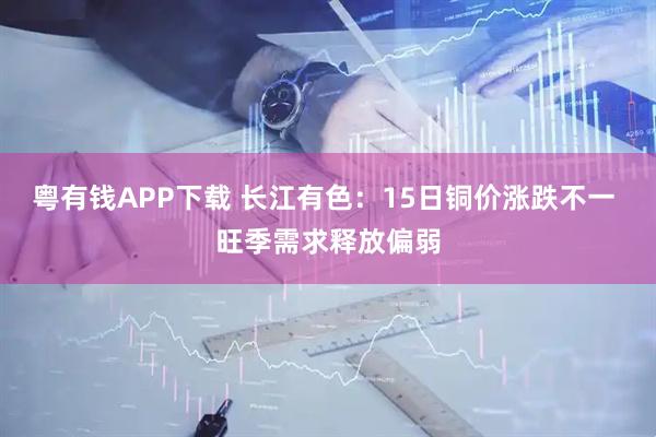 粤有钱APP下载 长江有色：15日铜价涨跌不一 旺季需求释放偏弱