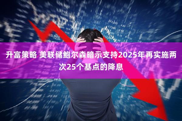 升富策略 美联储鲍尔森暗示支持2025年再实施两次25个基点的降息