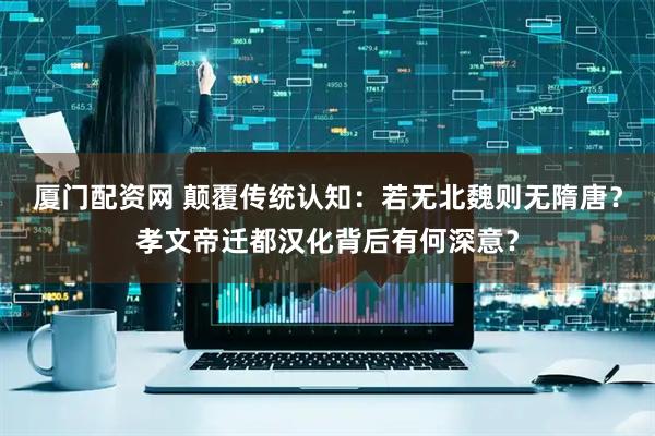 厦门配资网 颠覆传统认知：若无北魏则无隋唐？孝文帝迁都汉化背后有何深意？