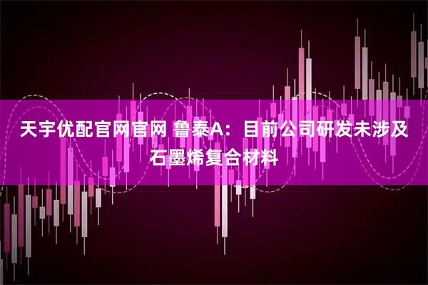 天宇优配官网官网 鲁泰A：目前公司研发未涉及石墨烯复合材料