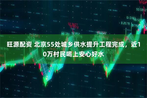 旺源配资 北京55处城乡供水提升工程完成，近10万村民喝上安心好水