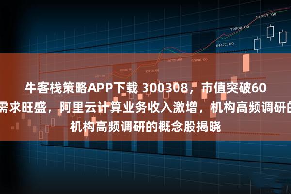 牛客栈策略APP下载 300308，市值突破6000亿元！AI需求旺盛，阿里云计算业务收入激增，机构高频调研的概念股揭晓