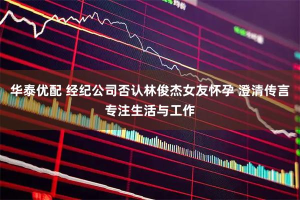 华泰优配 经纪公司否认林俊杰女友怀孕 澄清传言专注生活与工作