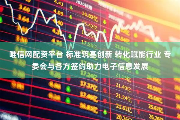 唯信网配资平台 标准筑基创新 转化赋能行业 专委会与各方签约助力电子信息发展