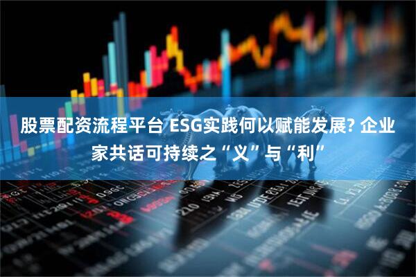 股票配资流程平台 ESG实践何以赋能发展? 企业家共话可持续之“义”与“利”