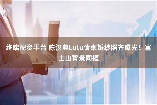 终端配资平台 陈汉典Lulu请柬婚纱照齐曝光！富士山背景同框