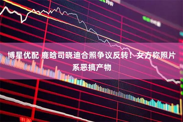 博星优配 鹿晗司晓迪合照争议反转！女方称照片系恶搞产物