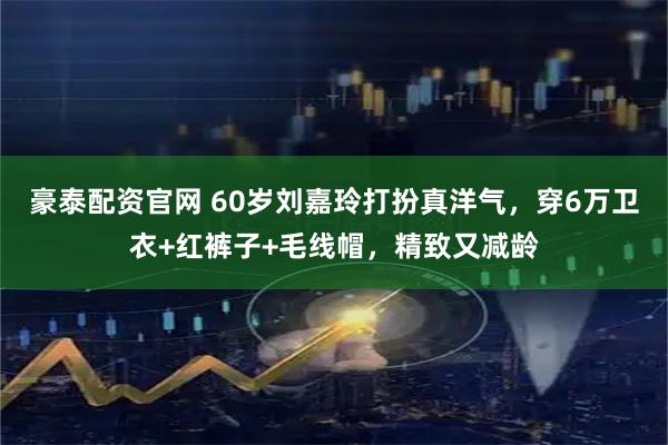 豪泰配资官网 60岁刘嘉玲打扮真洋气，穿6万卫衣+红裤子+毛线帽，精致又减龄