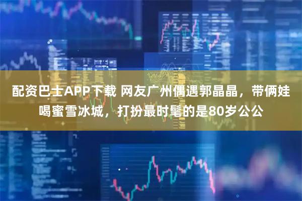 配资巴士APP下载 网友广州偶遇郭晶晶，带俩娃喝蜜雪冰城，打扮最时髦的是80岁公公
