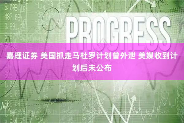 嘉理证券 美国抓走马杜罗计划曾外泄 美媒收到计划后未公布