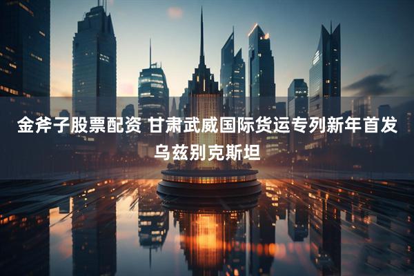 金斧子股票配资 甘肃武威国际货运专列新年首发乌兹别克斯坦