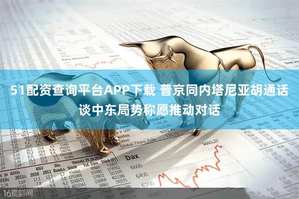 51配资查询平台APP下载 普京同内塔尼亚胡通话谈中东局势　称愿推动对话