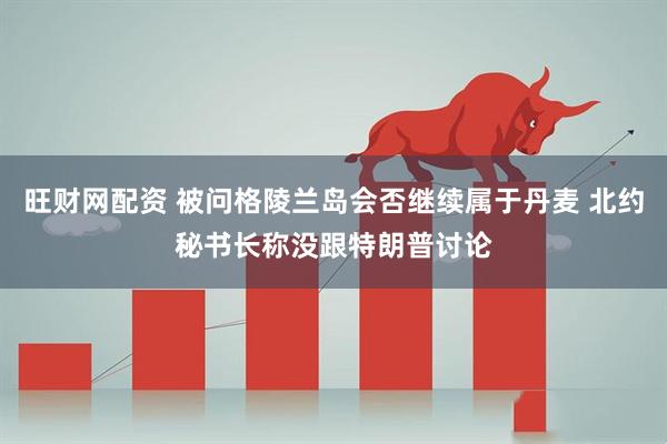 旺财网配资 被问格陵兰岛会否继续属于丹麦 北约秘书长称没跟特朗普讨论