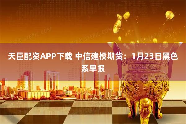 天臣配资APP下载 中信建投期货：1月23日黑色系早报