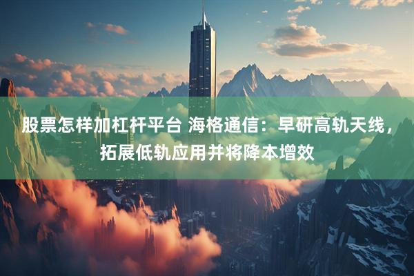 股票怎样加杠杆平台 海格通信：早研高轨天线，拓展低轨应用并将降本增效