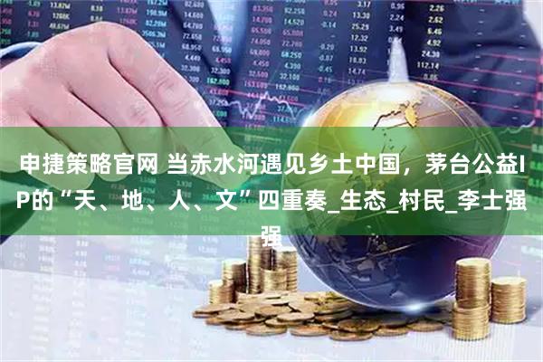 申捷策略官网 当赤水河遇见乡土中国，茅台公益IP的“天、地、人、文”四重奏_生态_村民_李士强