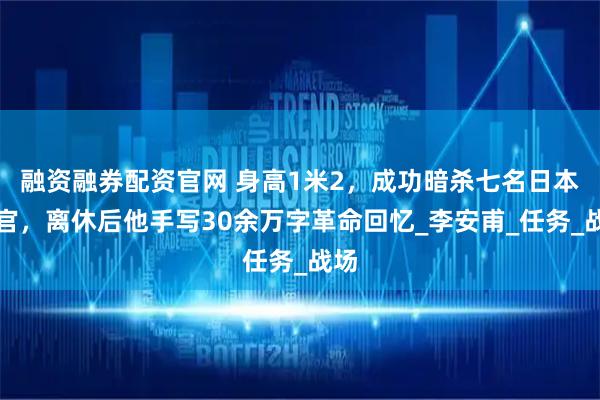 融资融券配资官网 身高1米2，成功暗杀七名日本军官，离休后他手写30余万字革命回忆_李安甫_任务_战场