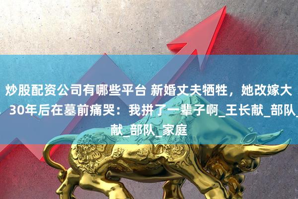 炒股配资公司有哪些平台 新婚丈夫牺牲，她改嫁大伯哥，30年后在墓前痛哭：我拼了一辈子啊_王长献_部队_家庭