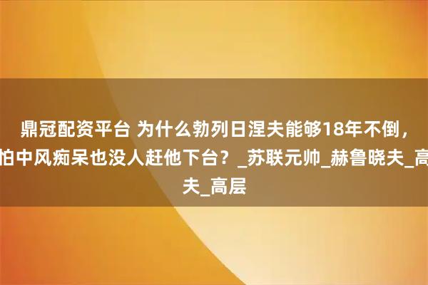 鼎冠配资平台 为什么勃列日涅夫能够18年不倒，哪怕中风痴呆也没人赶他下台？_苏联元帅_赫鲁晓夫_高层
