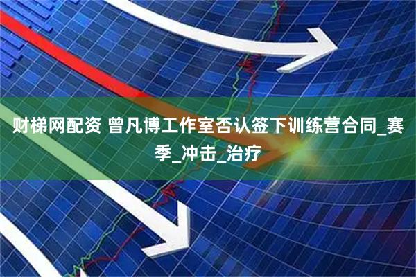 财梯网配资 曾凡博工作室否认签下训练营合同_赛季_冲击_治疗