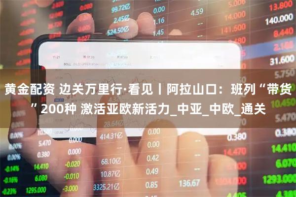 黄金配资 边关万里行·看见丨阿拉山口：班列“带货”200种 激活亚欧新活力_中亚_中欧_通关