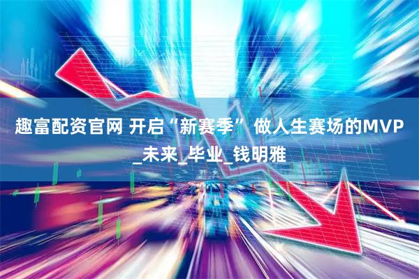 趣富配资官网 开启“新赛季” 做人生赛场的MVP_未来_毕业_钱明雅