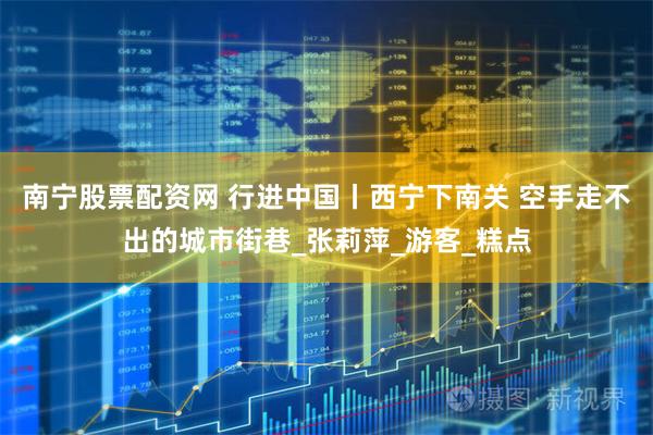 南宁股票配资网 行进中国丨西宁下南关 空手走不出的城市街巷_张莉萍_游客_糕点