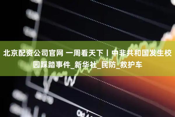 北京配资公司官网 一周看天下丨中非共和国发生校园踩踏事件_新华社_民防_救护车