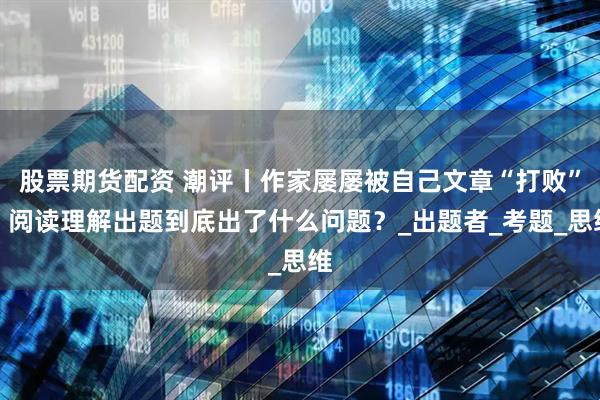 股票期货配资 潮评丨作家屡屡被自己文章“打败”，阅读理解出题到底出了什么问题？_出题者_考题_思维