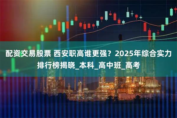 配资交易股票 西安职高谁更强？2025年综合实力排行榜揭晓_本科_高中班_高考