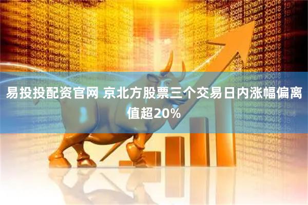 易投投配资官网 京北方股票三个交易日内涨幅偏离值超20%